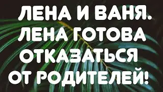 Лена и Ваня// Лена готова отказаться от родителей! //Обзор видео🎥